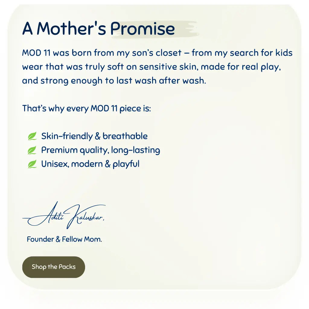 MOD 11 was born from my son’s closet — from my search for kids wear that was truly soft on sensitive skin, made for real play, and strong enough to last wash after wash.

That’s why every MOD 11 piece is:

          Skin-friendly & breathable
          Premium quality, long-lasting
          Unisex, modern & playful


— Aditi Kaluskar, 

   Founder & Fellow Mom.